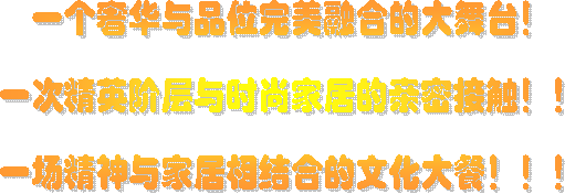 一个奢华与品位完美融合的大舞台！

一次精英阶层与时尚家居的亲密接触！！

一场精神与家居相结合的文化大餐！！！
